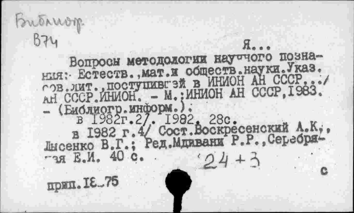 ﻿В?Ч	Я...
Вопросы методологии иауеяого познания:- Естеств.,мат.и оадеств.нвдгки.^аз,
-	28с.	. к
в 1982 г.4/ Сост.Воскресенский А Лысенко В.Г.; Ред.Мдаваки Р.Р.,Серебря-т~зя Е.И. 40 с. •	4-